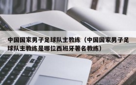 中国国家男子足球队主教练(中国国家男子足球队主教练是哪位西班牙著名教练)