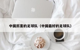 中国厉害的足球队（中国最好的足球队）