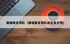 柬埔寨足球队(柬埔寨足球队身价多少钱)