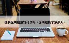 抓获区块链游戏犯法吗（区块链抓了多少人）