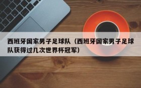 西班牙国家男子足球队(西班牙国家男子足球队获得过几次世界杯冠军)