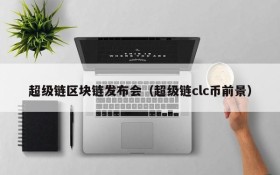 超级链区块链发布会(超级链clc币前景)