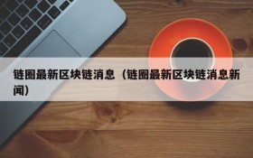 链圈最新区块链消息（链圈最新区块链消息新闻）