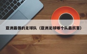 亚洲最强的足球队(亚洲足球哪个队最厉害)