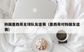 韩国墨西哥足球队友谊赛(墨西哥对韩国友谊赛)