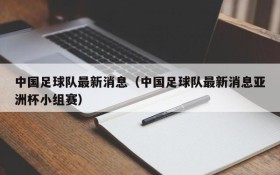 中国足球队最新消息(中国足球队最新消息亚洲杯小组赛)
