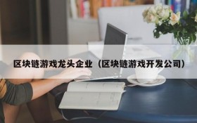 区块链游戏龙头企业（区块链游戏开发公司）