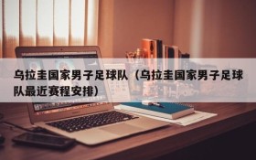 乌拉圭国家男子足球队(乌拉圭国家男子足球队最近赛程安排)