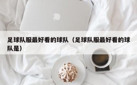 足球队服最好看的球队（足球队服最好看的球队是）