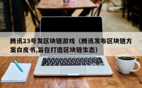 腾讯23号发区块链游戏(腾讯发布区块链方案白皮书,旨在打造区块链生态)