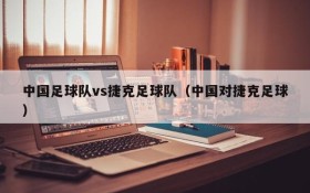 中国足球队vs捷克足球队(中国对捷克足球)