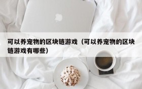 可以养宠物的区块链游戏（可以养宠物的区块链游戏有哪些）