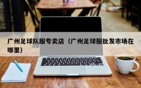 广州足球队服专卖店(广州足球服批发市场在哪里)