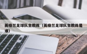 英格兰足球队主教练(英格兰足球队主教练是谁)