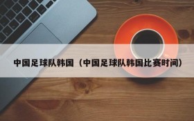 中国足球队韩国（中国足球队韩国比赛时间）