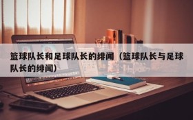 篮球队长和足球队长的绯闻（篮球队长与足球队长的绯闻）