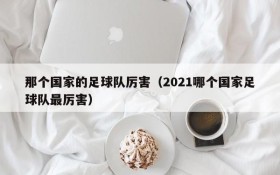 那个国家的足球队厉害(2021哪个国家足球队最厉害)