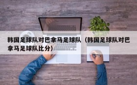 韩国足球队对巴拿马足球队(韩国足球队对巴拿马足球队比分)