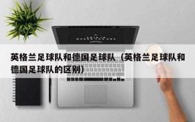 英格兰足球队和德国足球队(英格兰足球队和德国足球队的区别)
