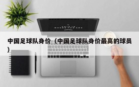 中国足球队身价(中国足球队身价最高的球员)