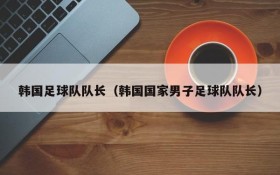 韩国足球队队长(韩国国家男子足球队队长)