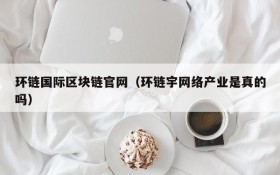 环链国际区块链官网(环链宇网络产业是真的吗)
