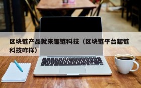 区块链产品就来趣链科技(区块链平台趣链 科技咋样)