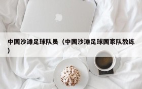 中国沙滩足球队员(中国沙滩足球国家队教练)