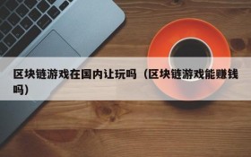 区块链游戏在国内让玩吗（区块链游戏能赚钱吗）