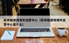 区块链游戏海外运营中心（区块链游戏海外运营中心是什么）
