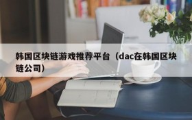 韩国区块链游戏推荐平台(dac在韩国区块链公司)