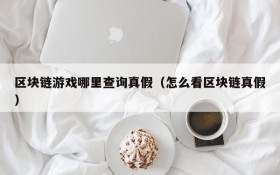 区块链游戏哪里查询真假(怎么看区块链真假)