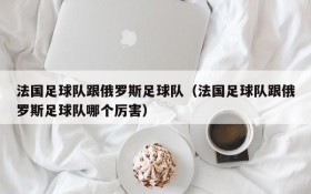 法国足球队跟俄罗斯足球队(法国足球队跟俄罗斯足球队哪个厉害)