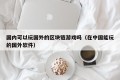 国内可以玩国外的区块链游戏吗（在中国能玩的国外软件）