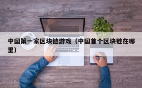 中国第一家区块链游戏（中国首个区块链在哪里）