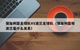 保加利亚足球队VS波兰足球队(保加利亚和波兰是什么关系)