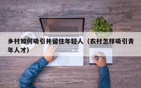 乡村如何吸引并留住年轻人(农村怎样吸引青年人才)