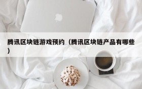 腾讯区块链游戏预约(腾讯区块链产品有哪些)