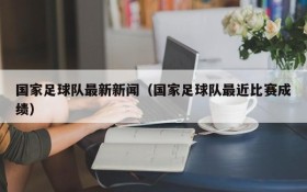 国家足球队最新新闻(国家足球队最近比赛成绩)