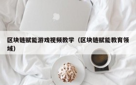 区块链赋能游戏视频教学(区块链赋能教育领域)