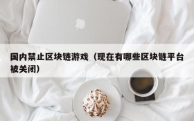 国内禁止区块链游戏(现在有哪些区块链平台被关闭)