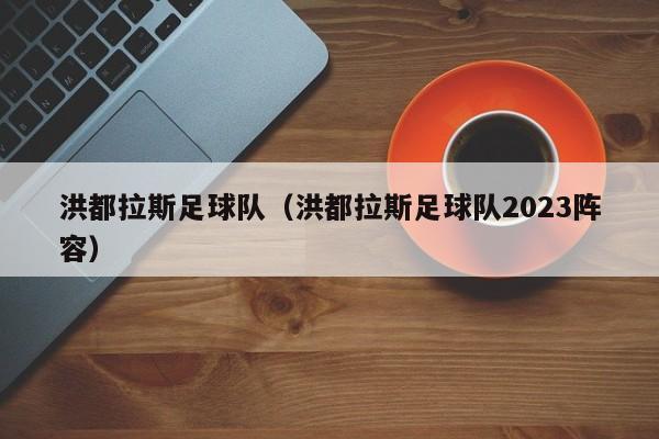 洪都拉斯足球队（洪都拉斯足球队2023阵容）