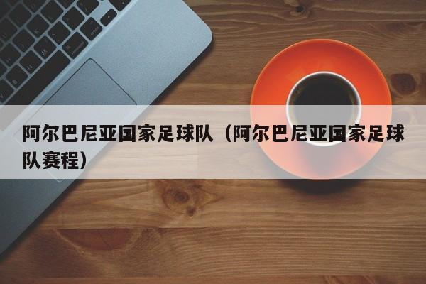 阿尔巴尼亚国家足球队（阿尔巴尼亚国家足球队赛程）