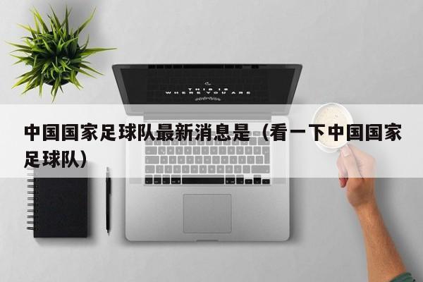 中国国家足球队最新消息是（看一下中国国家足球队）