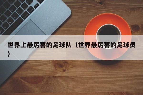 世界上最厉害的足球队（世界最厉害的足球员）