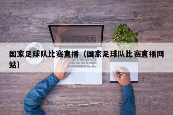 国家足球队比赛直播（国家足球队比赛直播网站）
