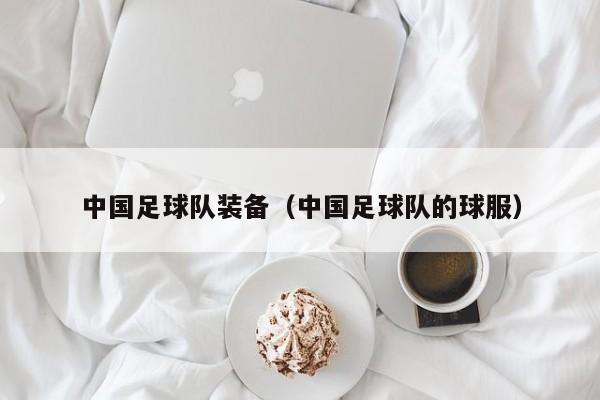 中国足球队装备（中国足球队的球服）