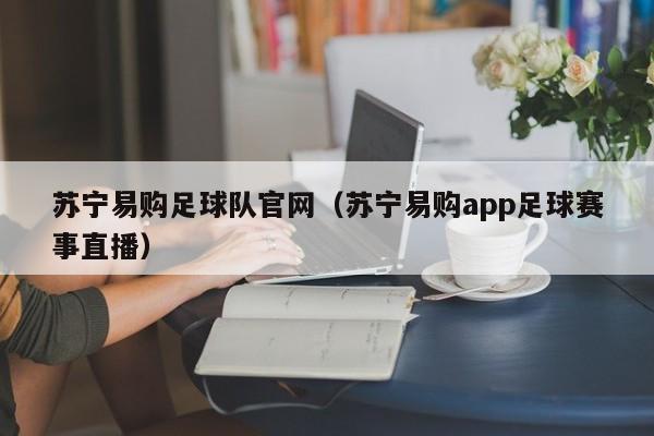 苏宁易购足球队官网（苏宁易购app足球赛事直播）