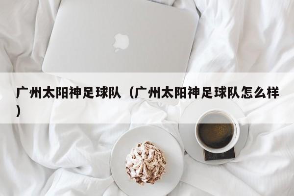 广州太阳神足球队（广州太阳神足球队怎么样）