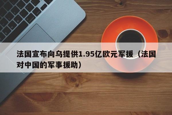 法国宣布向乌提供1.95亿欧元军援（法国对中国的军事援助）